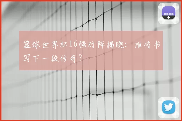 篮球世界杯16强对阵揭晓：谁将书写下一段传奇？