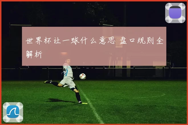 世界杯让一球什么意思 盘口规则全解析