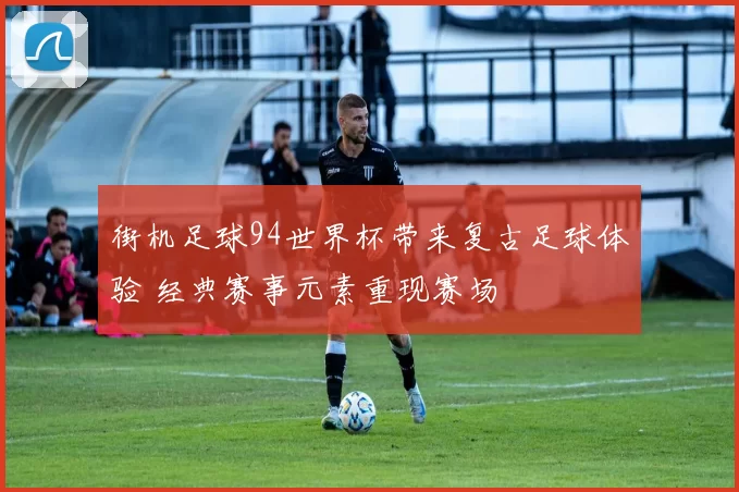 街机足球94世界杯带来复古足球体验 经典赛事元素重现赛场