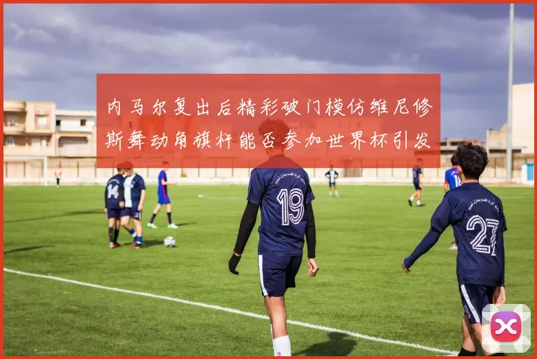 内马尔复出后精彩破门模仿维尼修斯舞动角旗杆能否参加世界杯引发热议