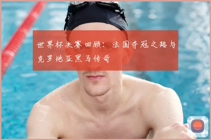 世界杯决赛回顾：法国夺冠之路与克罗地亚黑马传奇