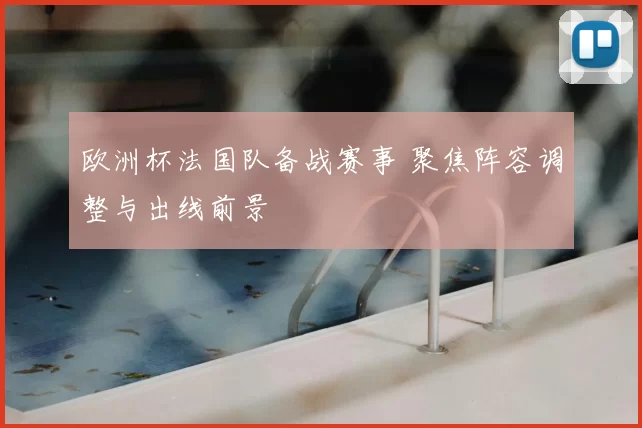 欧洲杯法国队备战赛事 聚焦阵容调整与出线前景