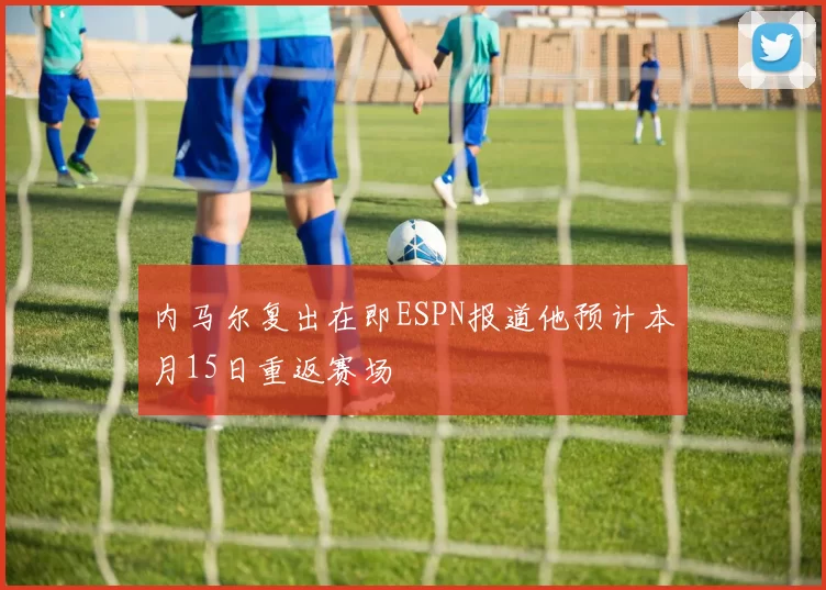 内马尔复出在即ESPN报道他预计本月15日重返赛场