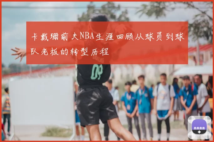 卡戴珊前夫NBA生涯回顾从球员到球队老板的转型历程