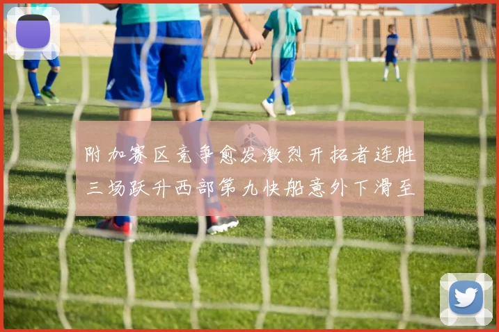 附加赛区竞争愈发激烈开拓者连胜三场跃升西部第九快船意外下滑至第十