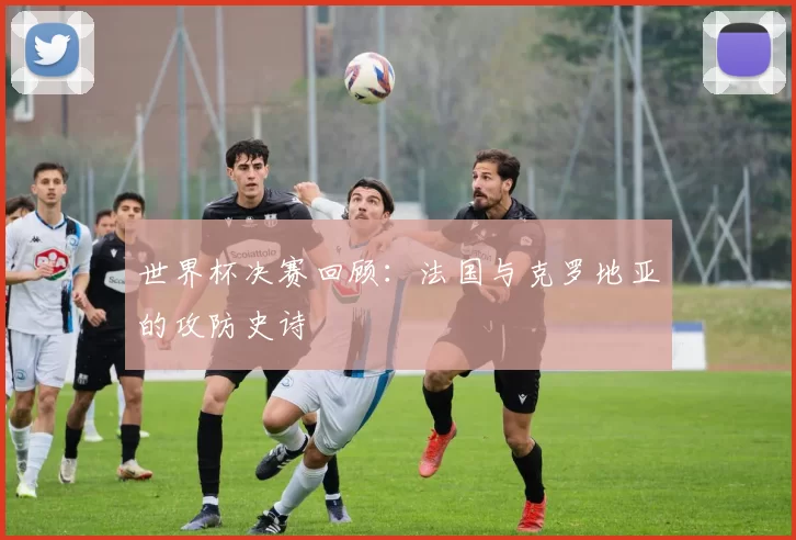 世界杯决赛回顾:法国与克罗地亚的攻防史诗