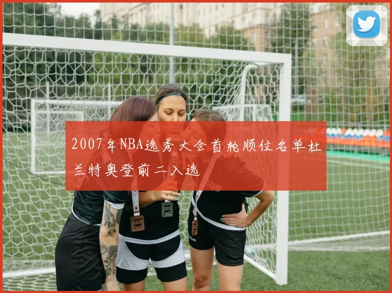 2007年NBA选秀大会首轮顺位名单杜兰特奥登前二入选