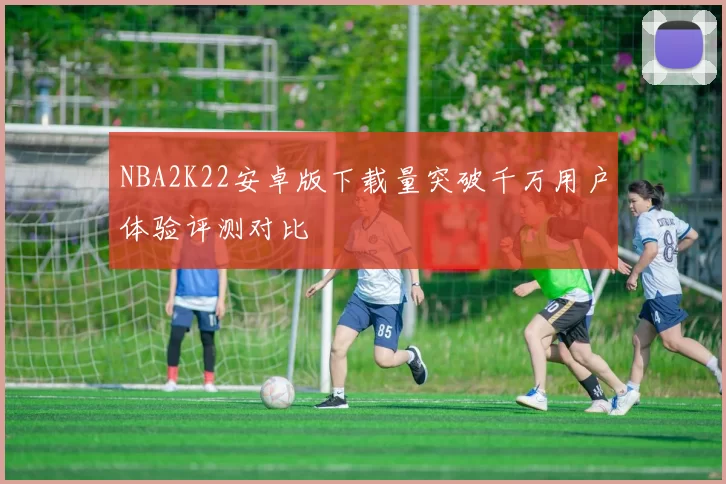 NBA2K22安卓版下载量突破千万用户体验评测对比