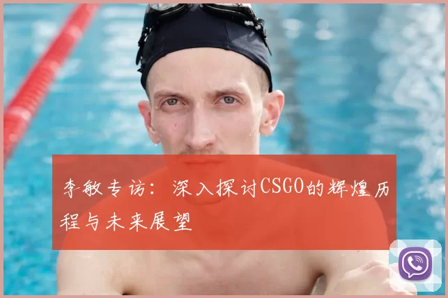 李敏专访：深入探讨CSGO的辉煌历程与未来展望