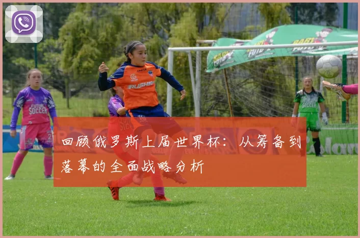 回顾俄罗斯上届世界杯:从筹备到落幕的全面战略分析