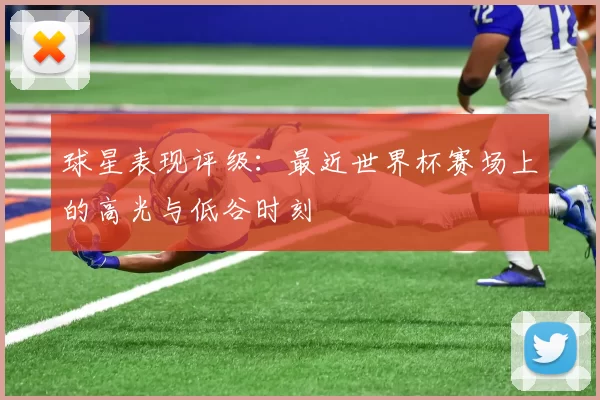 球星表现评级：最近世界杯赛场上的高光与低谷时刻