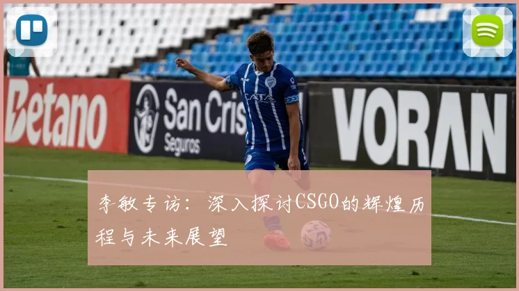 李敏专访：深入探讨CSGO的辉煌历程与未来展望