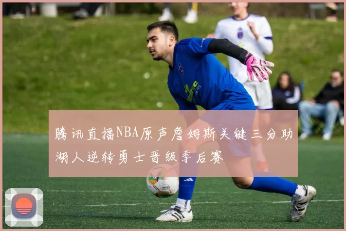 腾讯直播NBA原声詹姆斯关键三分助湖人逆转勇士晋级季后赛