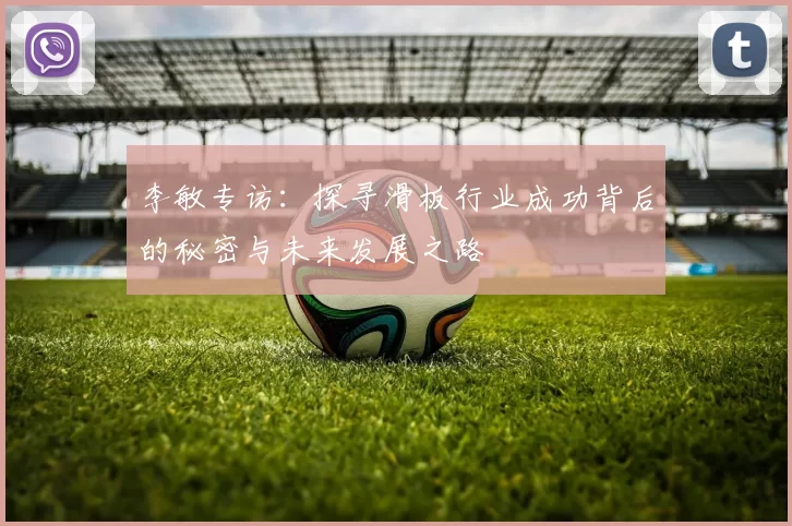 李敏专访：探寻滑板行业成功背后的秘密与未来发展之路