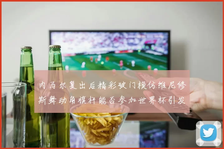 内马尔复出后精彩破门模仿维尼修斯舞动角旗杆能否参加世界杯引发热议