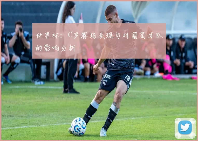 世界杯：C罗赛场表现与对葡萄牙队的影响分析