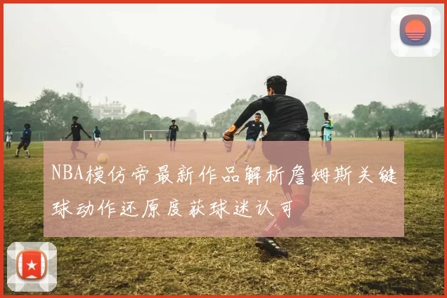 NBA模仿帝最新作品解析詹姆斯关键球动作还原度获球迷认可