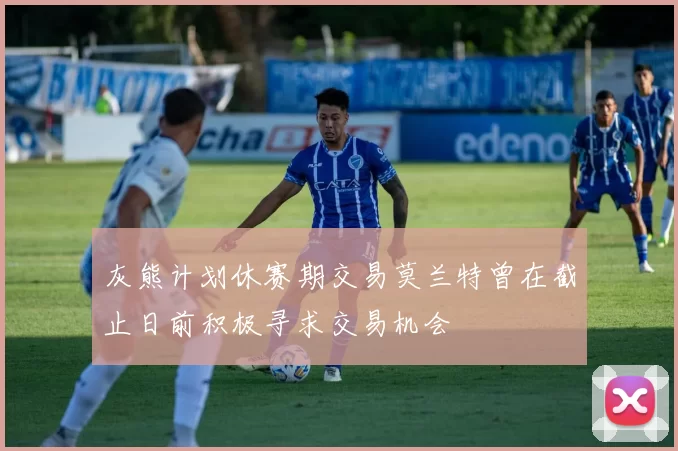 灰熊计划休赛期交易莫兰特曾在截止日前积极寻求交易机会