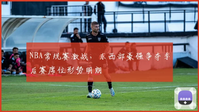 NBA常规赛激战，东西部豪强争夺季后赛席位形势明朗