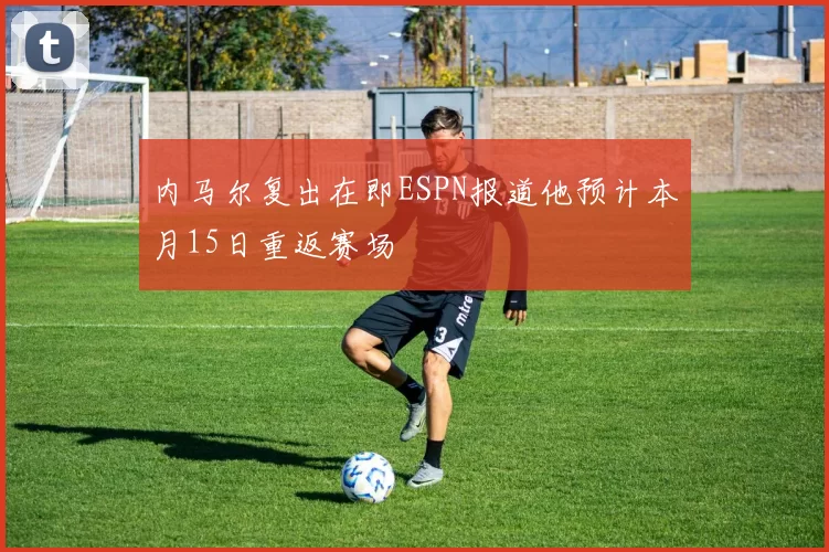 内马尔复出在即ESPN报道他预计本月15日重返赛场