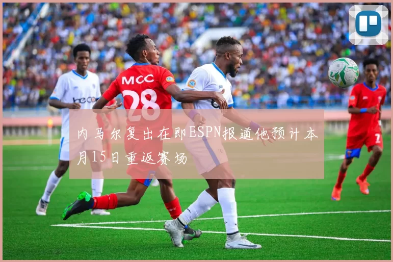 内马尔复出在即ESPN报道他预计本月15日重返赛场