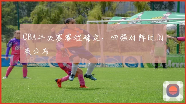 CBA半决赛赛程确定，四强对阵时间表公布