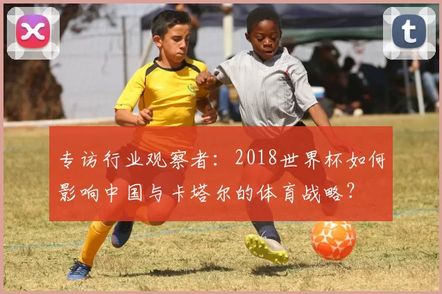 专访行业观察者:2018世界杯如何影响中国与卡塔尔的体育战略?