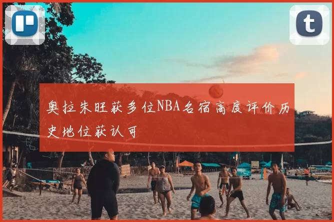 奥拉朱旺获多位NBA名宿高度评价历史地位获认可