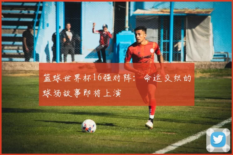 篮球世界杯16强对阵:命运交织的球场故事即将上演