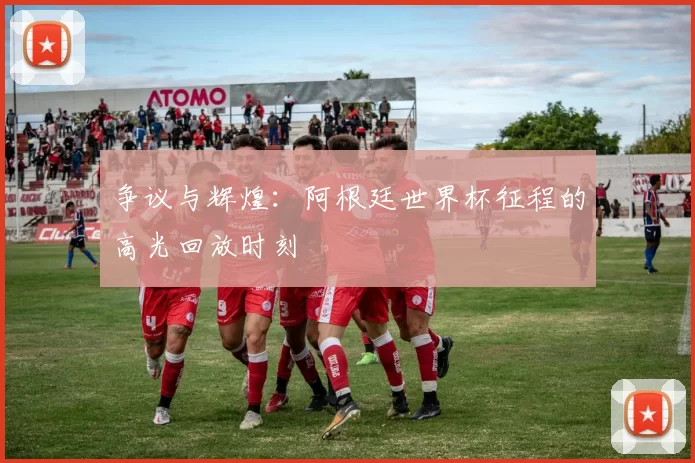 争议与辉煌：阿根廷世界杯征程的高光回放时刻