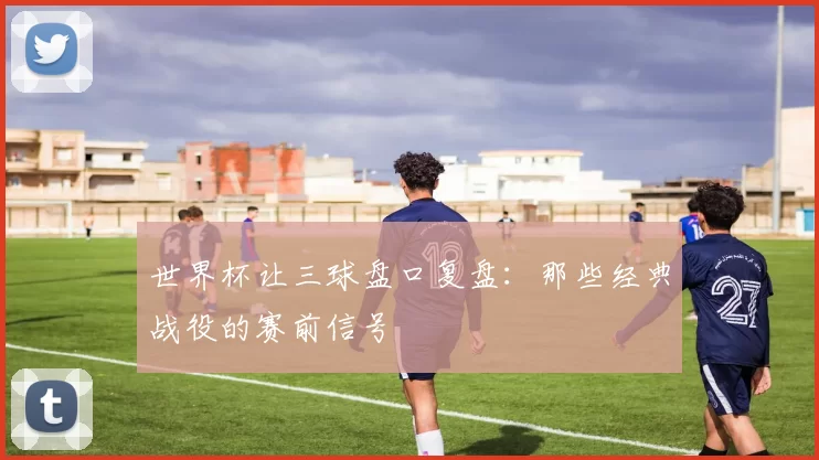世界杯让三球盘口复盘：那些经典战役的赛前信号