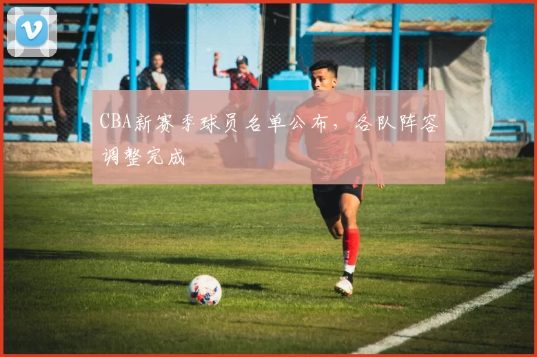 CBA新赛季球员名单公布,各队阵容调整完成