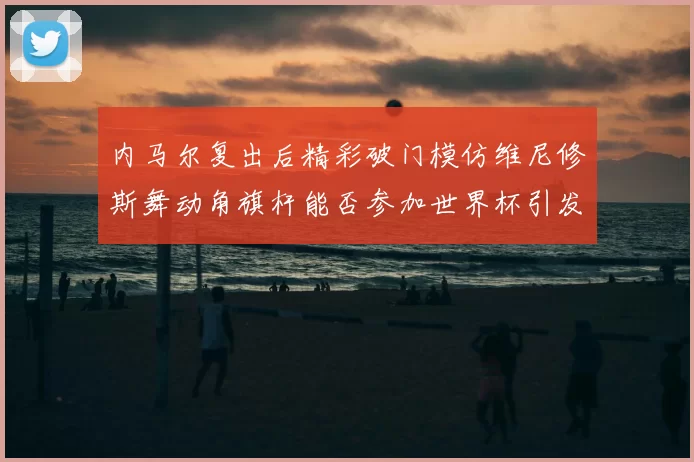 内马尔复出后精彩破门模仿维尼修斯舞动角旗杆能否参加世界杯引发热议