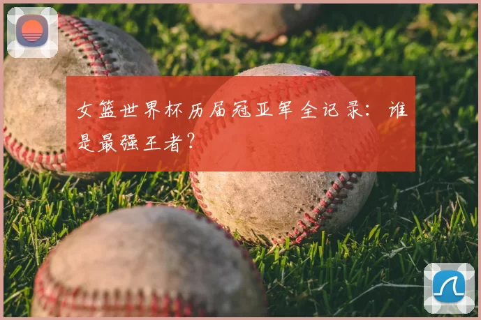 女篮世界杯历届冠亚军全记录:谁是最强王者?