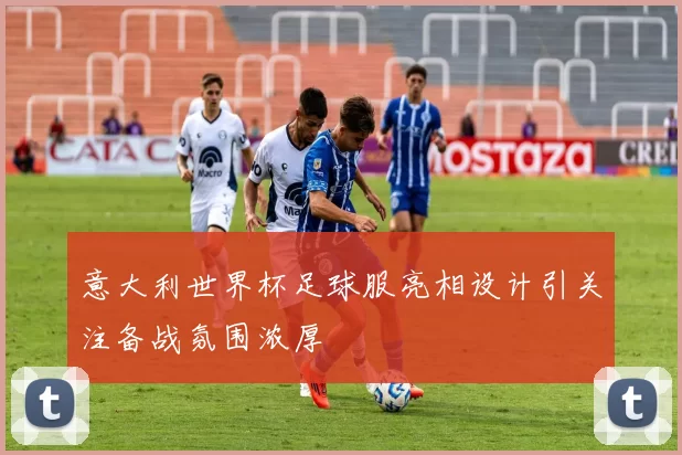 意大利世界杯足球服亮相设计引关注备战氛围浓厚