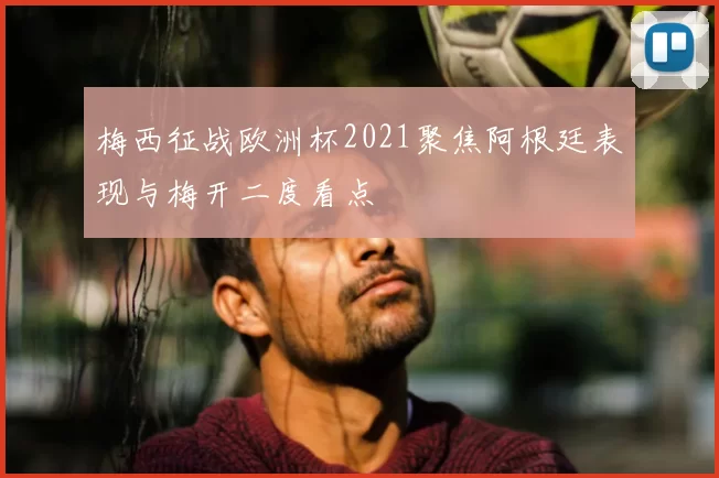 梅西征战欧洲杯2021聚焦阿根廷表现与梅开二度看点