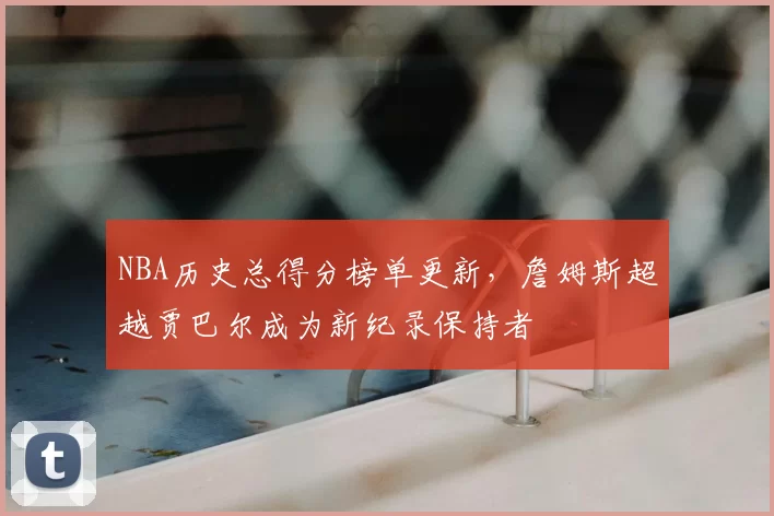 NBA历史总得分榜单更新，詹姆斯超越贾巴尔成为新纪录保持者