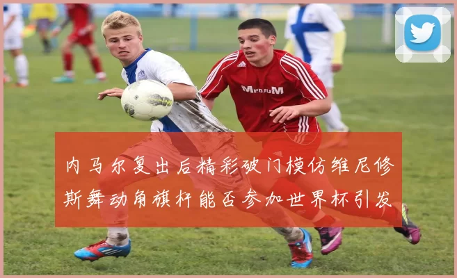 内马尔复出后精彩破门模仿维尼修斯舞动角旗杆能否参加世界杯引发热议