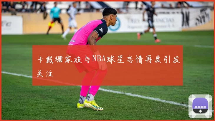 卡戴珊家族与NBA球星恋情再度引发关注