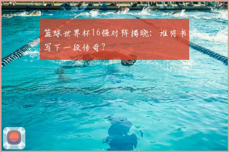 篮球世界杯16强对阵揭晓：谁将书写下一段传奇？