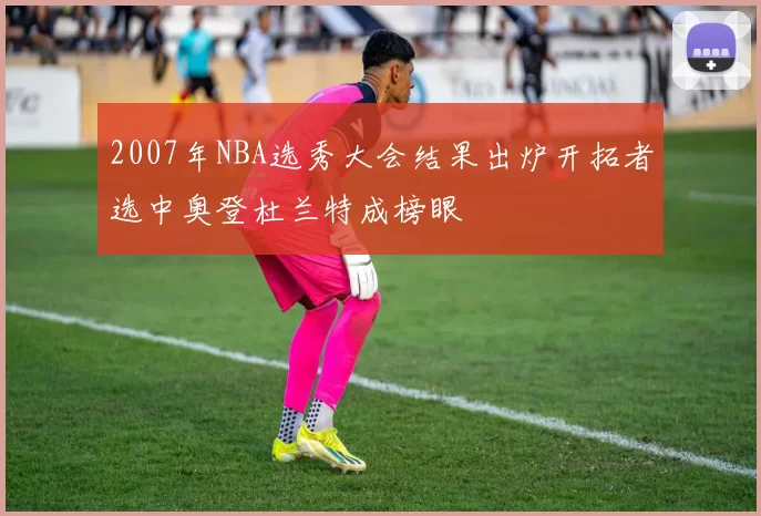 2007年NBA选秀大会结果出炉开拓者选中奥登杜兰特成榜眼