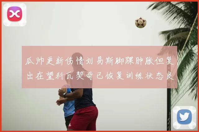 瓜帅更新伤情刘易斯脚踝肿胀但复出在望科瓦契奇已恢复训练状态良好