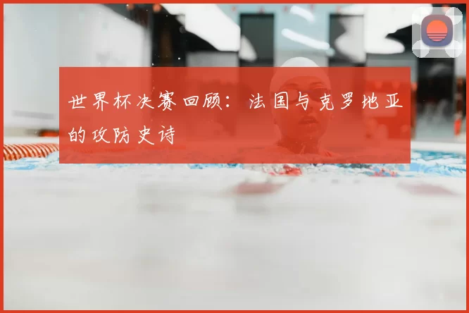 世界杯决赛回顾:法国与克罗地亚的攻防史诗