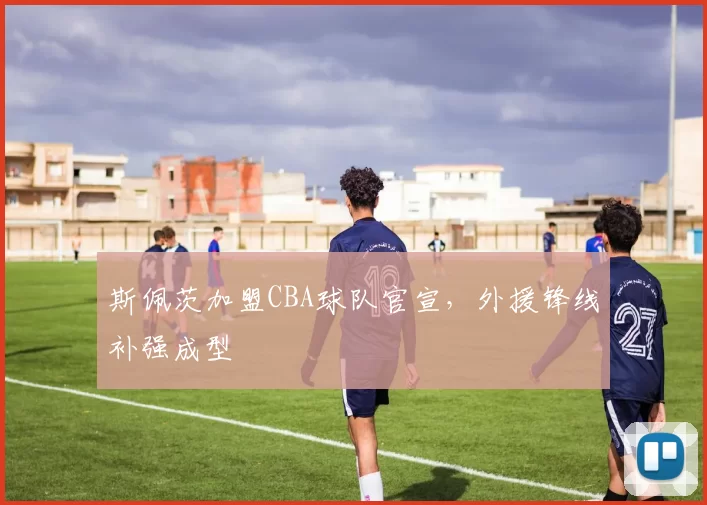 斯佩茨加盟CBA球队官宣，外援锋线补强成型