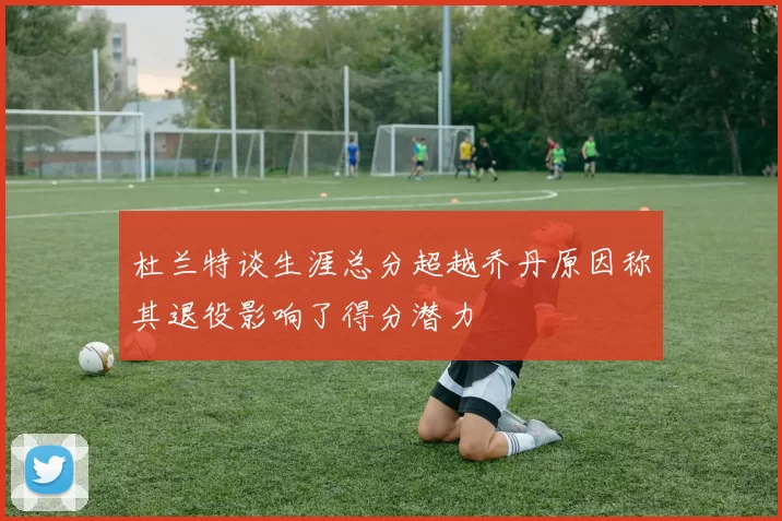 杜兰特谈生涯总分超越乔丹原因称其退役影响了得分潜力