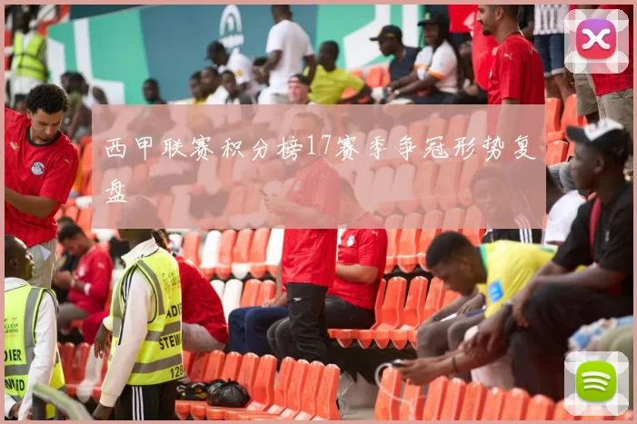 西甲联赛积分榜17赛季争冠形势复盘