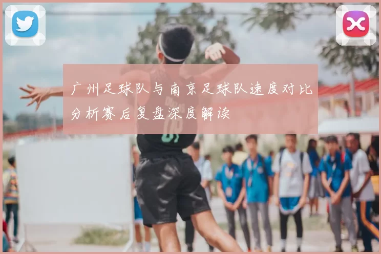 广州足球队与南京足球队速度对比分析赛后复盘深度解读