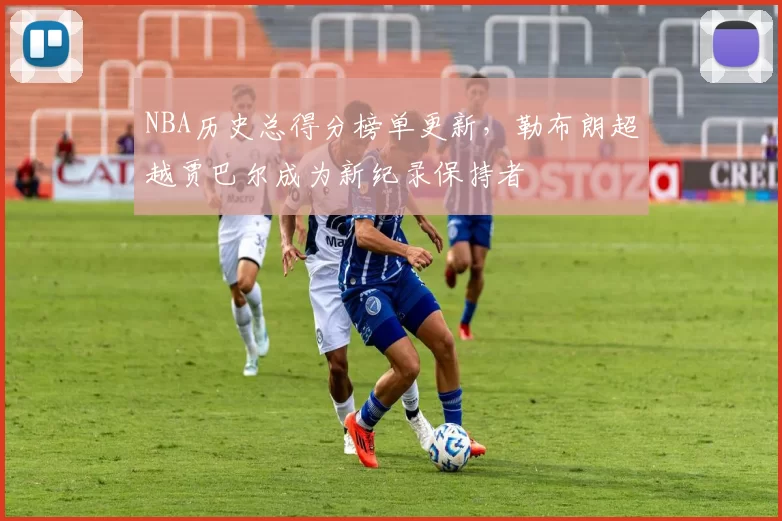 NBA历史总得分榜单更新，勒布朗超越贾巴尔成为新纪录保持者