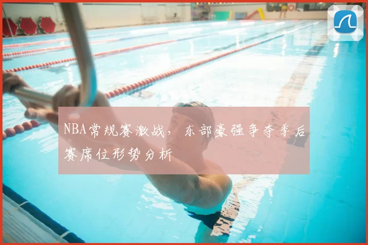 NBA常规赛激战，东部豪强争夺季后赛席位形势分析