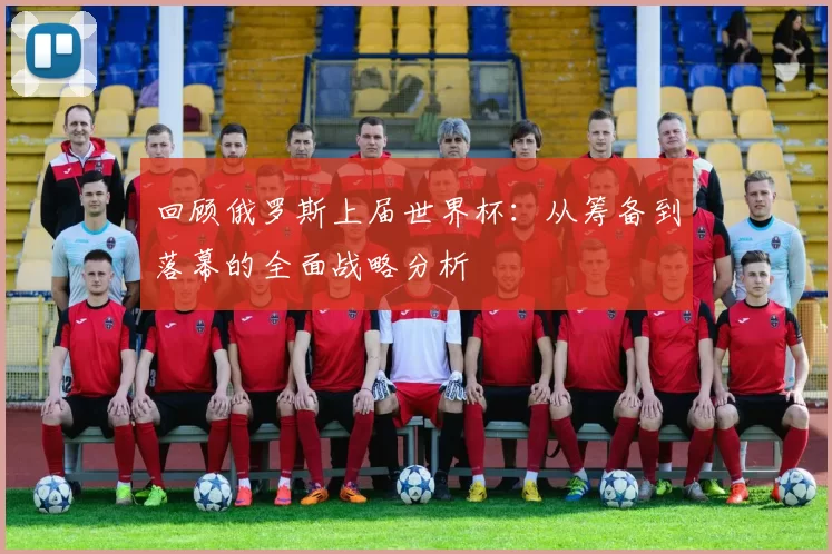 回顾俄罗斯上届世界杯：从筹备到落幕的全面战略分析